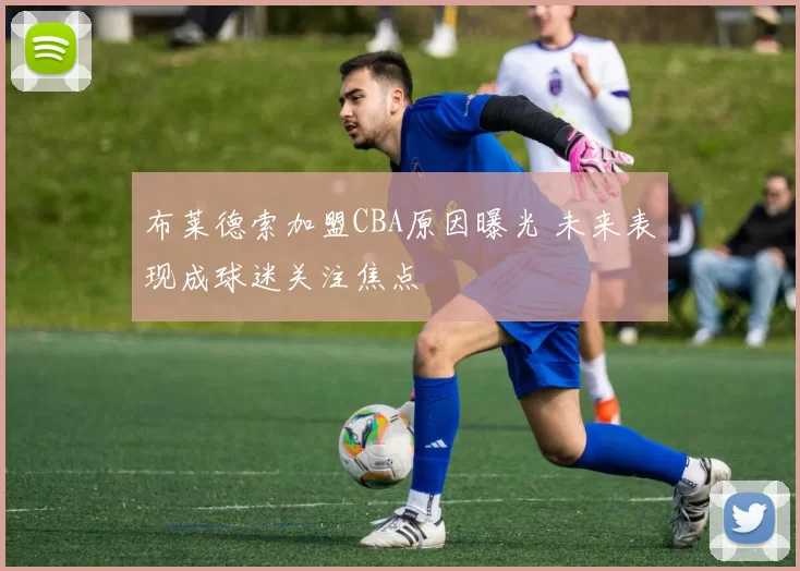 布莱德索加盟CBA原因曝光 未来表现成球迷关注焦点