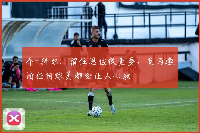 乔-科尔：留住恩佐很重要，皇马邀请任何球员都会让人心动