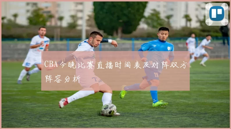 CBA今晚比赛直播时间表及对阵双方阵容分析