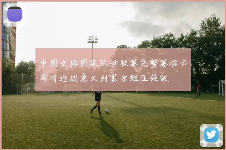 中国女排国家队世联赛完整赛程公布将迎战意大利塞尔维亚强敌