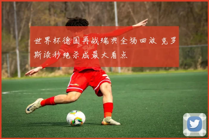 世界杯德国再战瑞典全场回放 克罗斯读秒绝杀成最大看点