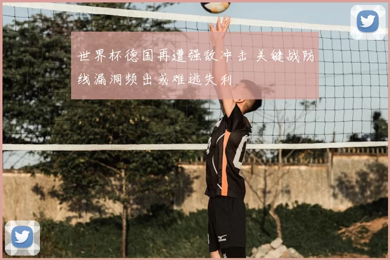 世界杯德国再遭强敌冲击 关键战防线漏洞频出或难逃失利