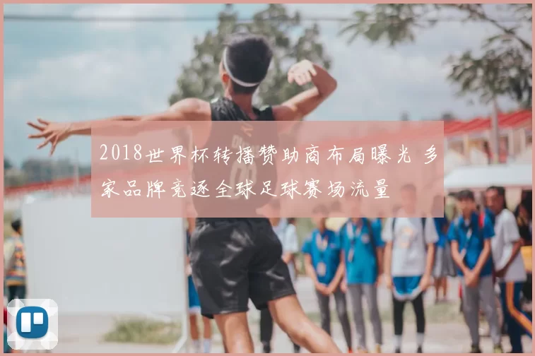 2018世界杯转播赞助商布局曝光 多家品牌竞逐全球足球赛场流量