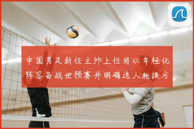 中国男足新任主帅上任将以年轻化阵容备战世预赛并明确选人轮换方案