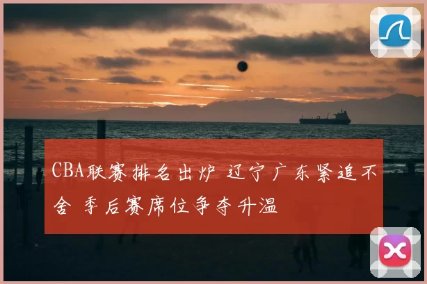 CBA联赛排名出炉 辽宁广东紧追不舍 季后赛席位争夺升温