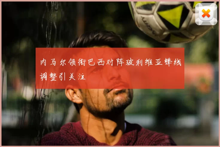 内马尔领衔巴西对阵玻利维亚锋线调整引关注