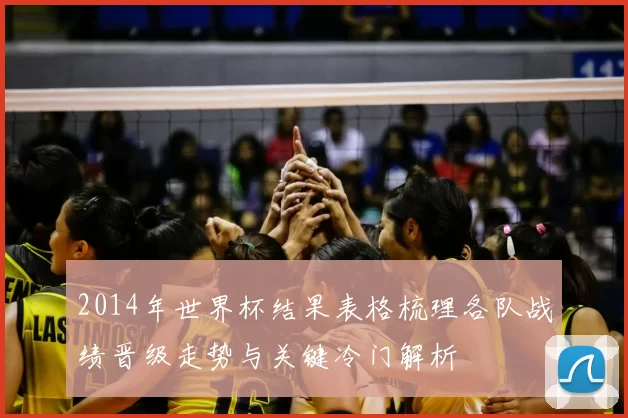 2014年世界杯结果表格梳理各队战绩晋级走势与关键冷门解析