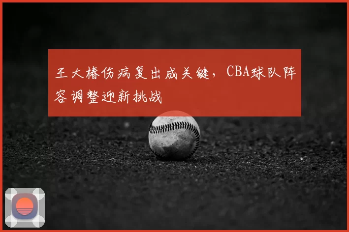 王大椿伤病复出成关键，CBA球队阵容调整迎新挑战