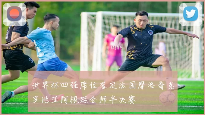 世界杯四强席位落定法国摩洛哥克罗地亚阿根廷会师半决赛
