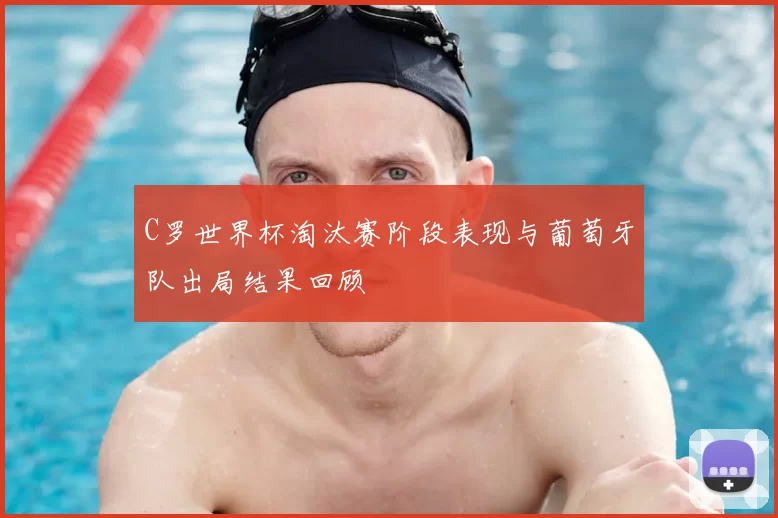 C罗世界杯淘汰赛阶段表现与葡萄牙队出局结果回顾