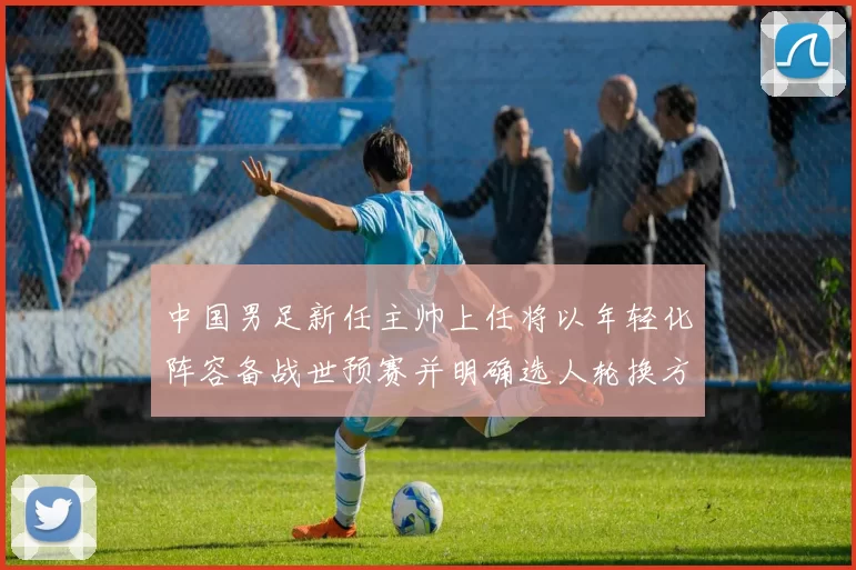 中国男足新任主帅上任将以年轻化阵容备战世预赛并明确选人轮换方案