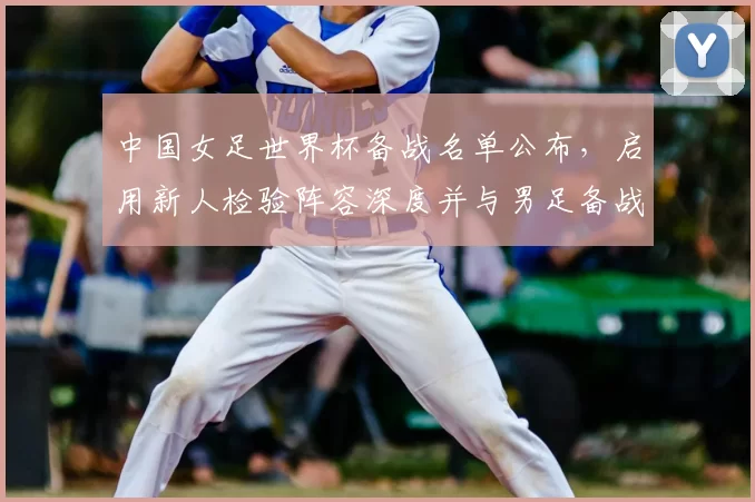 中国女足世界杯备战名单公布，启用新人检验阵容深度并与男足备战形成对照