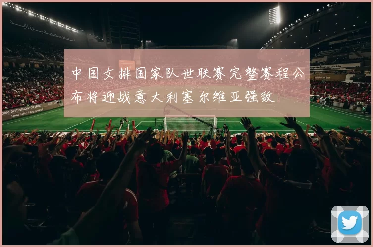 中国女排国家队世联赛完整赛程公布将迎战意大利塞尔维亚强敌