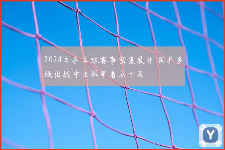 2024年乒乓球赛事密集展开 国乒多线出战冲击冠军看点十足