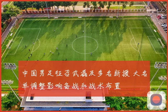 中国男足征召武磊及多名新援 大名单调整影响备战和战术布置