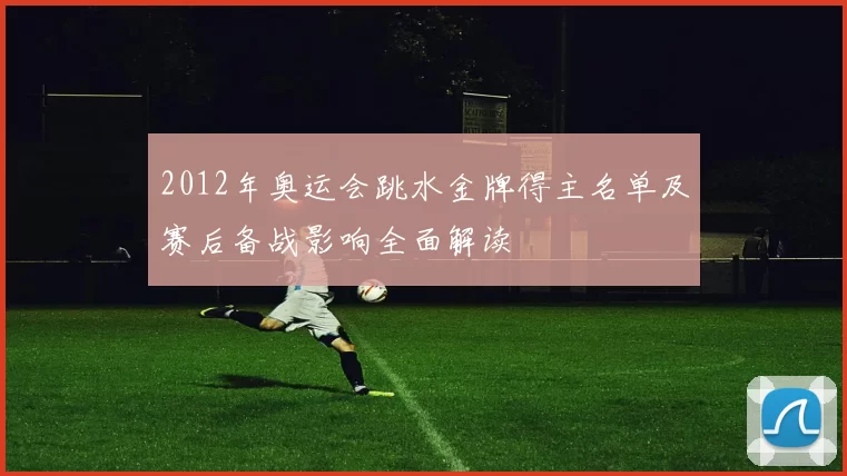 2012年奥运会跳水金牌得主名单及赛后备战影响全面解读