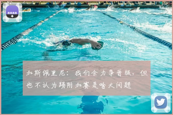 加斯佩里尼：我们会力争晋级，但也不认为踢附加赛是啥大问题