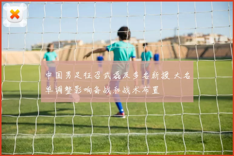 中国男足征召武磊及多名新援 大名单调整影响备战和战术布置