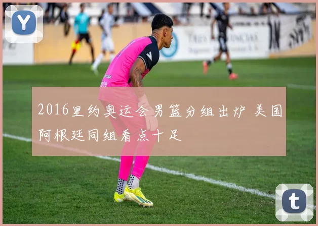 2016里约奥运会男篮分组出炉 美国阿根廷同组看点十足