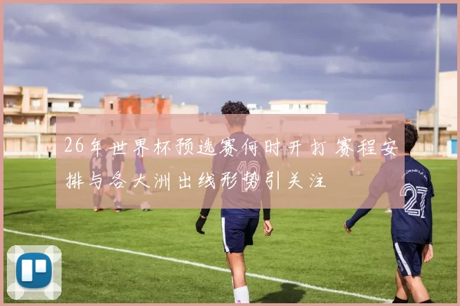 26年世界杯预选赛何时开打 赛程安排与各大洲出线形势引关注