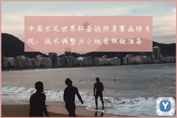 中国女足世界杯备战热身赛成绩可观,战术调整为小组晋级做准备