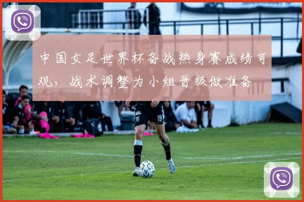 中国女足世界杯备战热身赛成绩可观,战术调整为小组晋级做准备