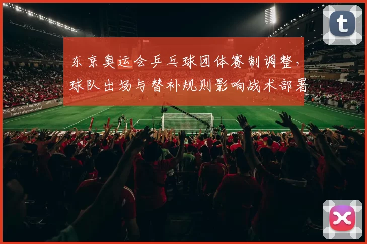 东京奥运会乒乓球团体赛制调整，球队出场与替补规则影响战术部署