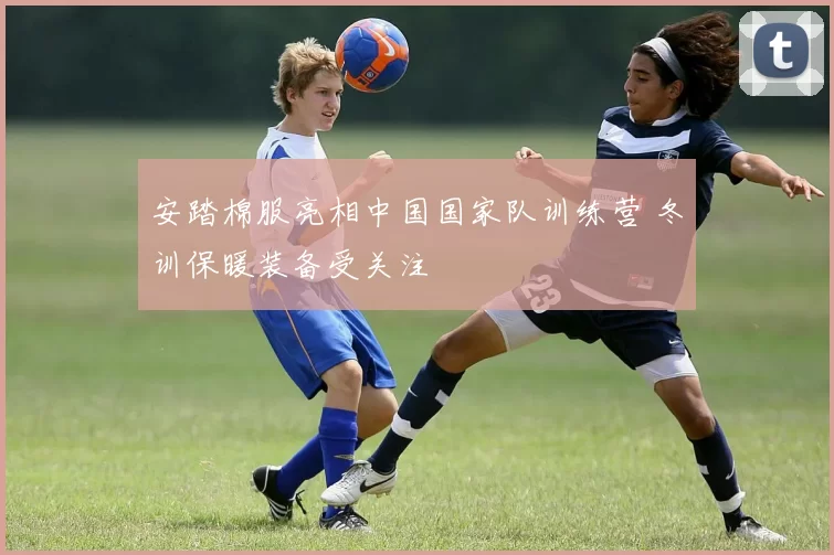 安踏棉服亮相中国国家队训练营 冬训保暖装备受关注