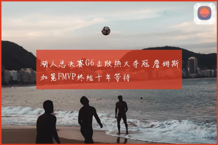 湖人总决赛G6击败热火夺冠 詹姆斯加冕FMVP终结十年等待