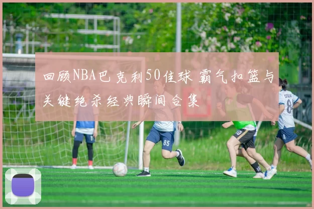 回顾NBA巴克利50佳球 霸气扣篮与关键绝杀经典瞬间合集