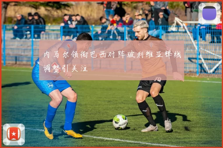 内马尔领衔巴西对阵玻利维亚锋线调整引关注