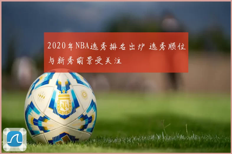 2020年NBA选秀排名出炉 选秀顺位与新秀前景受关注