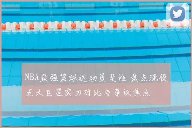 NBA最强篮球运动员是谁 盘点现役五大巨星实力对比与争议焦点