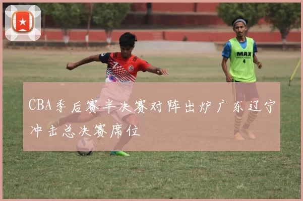 CBA季后赛半决赛对阵出炉广东辽宁冲击总决赛席位