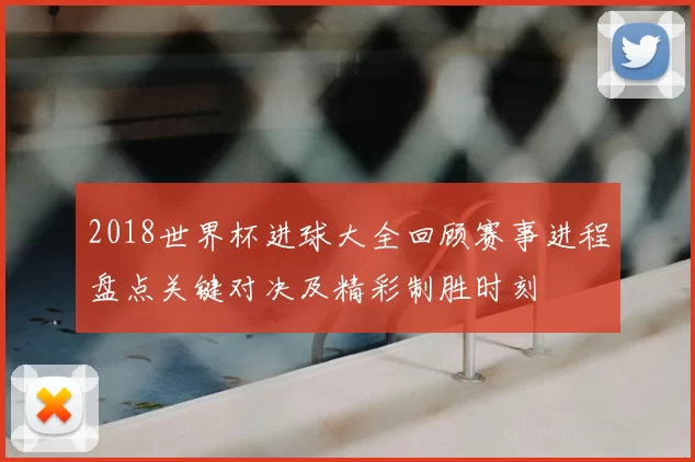 2018世界杯进球大全回顾赛事进程盘点关键对决及精彩制胜时刻