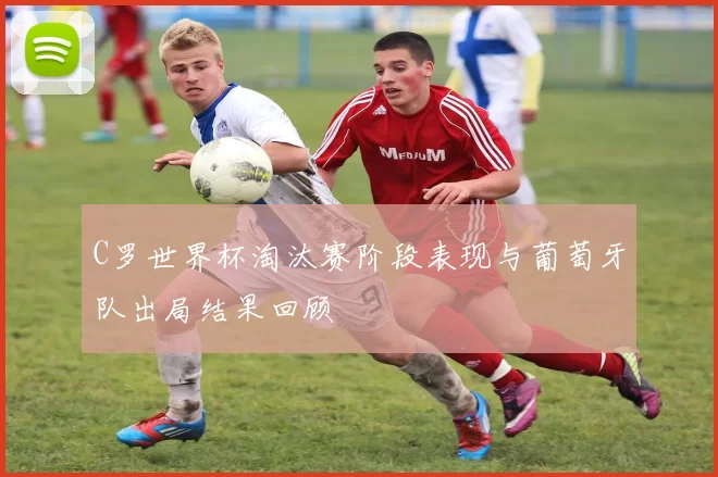 C罗世界杯淘汰赛阶段表现与葡萄牙队出局结果回顾