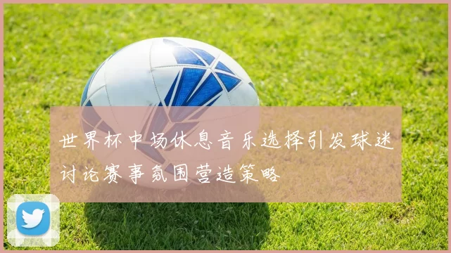 世界杯中场休息音乐选择引发球迷讨论赛事氛围营造策略