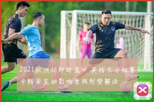 2021欧洲杯即时盘口 英格兰小组赛中赔率变动影响晋级形势解读