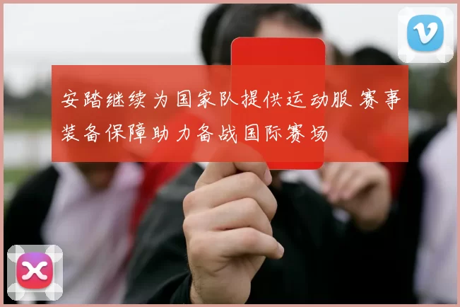 安踏继续为国家队提供运动服 赛事装备保障助力备战国际赛场