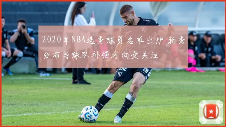 2020年NBA选秀球员名单出炉 新秀分布与球队补强方向受关注