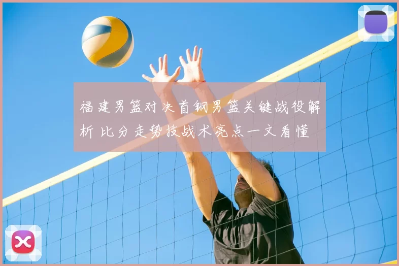 福建男篮对决首钢男篮关键战役解析 比分走势技战术亮点一文看懂