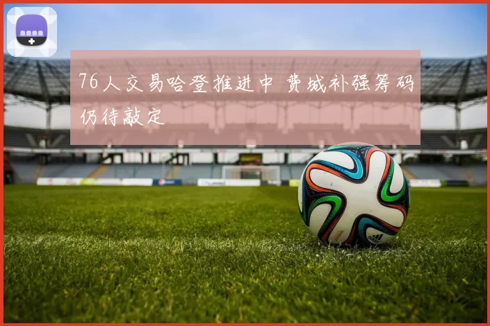 76人交易哈登推进中 费城补强筹码仍待敲定