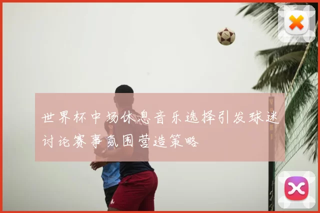 世界杯中场休息音乐选择引发球迷讨论赛事氛围营造策略