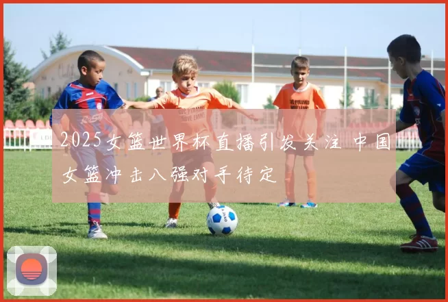 2025女篮世界杯直播引发关注 中国女篮冲击八强对手待定