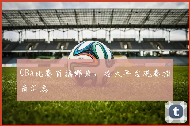 CBA比赛直播哪看，各大平台观赛指南汇总