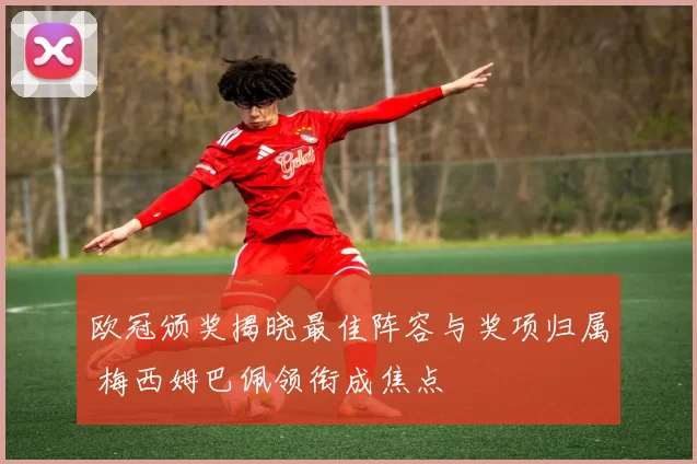 欧冠颁奖揭晓最佳阵容与奖项归属 梅西姆巴佩领衔成焦点