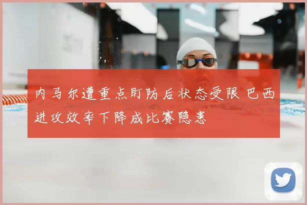 内马尔遭重点盯防后状态受限 巴西进攻效率下降成比赛隐患