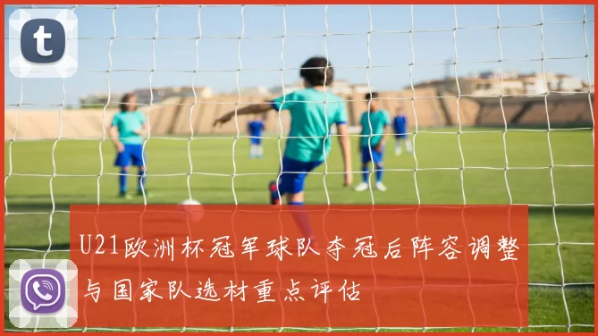 U21欧洲杯冠军球队夺冠后阵容调整与国家队选材重点评估