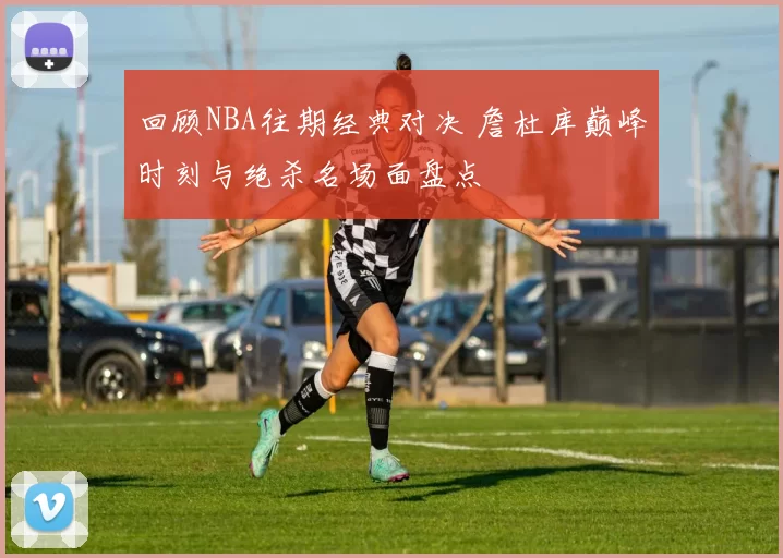 回顾NBA往期经典对决 詹杜库巅峰时刻与绝杀名场面盘点