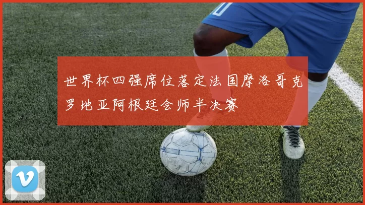 世界杯四强席位落定法国摩洛哥克罗地亚阿根廷会师半决赛